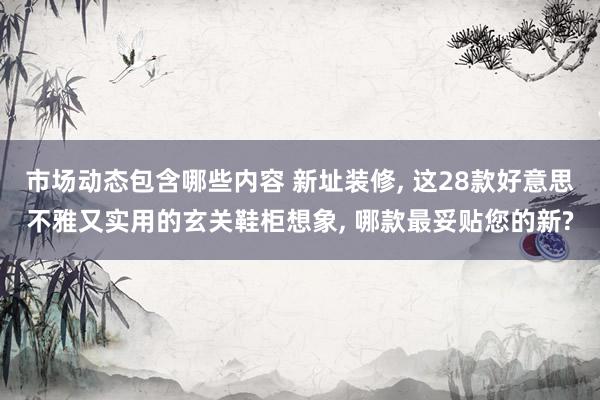 市场动态包含哪些内容 新址装修, 这28款好意思不雅又实用的玄关鞋柜想象, 哪款最妥贴您的新?