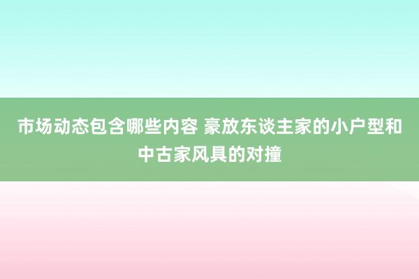 市场动态包含哪些内容 豪放东谈主家的小户型和中古家风具的对撞