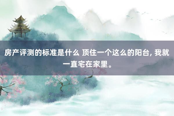 房产评测的标准是什么 顶住一个这么的阳台, 我就一直宅在家里。