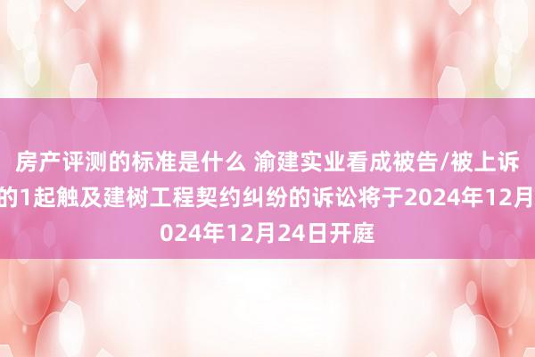 房产评测的标准是什么 渝建实业看成被告/被上诉东说念主的1起触及建树工程契约纠纷的诉讼将于2024年12月24日开庭