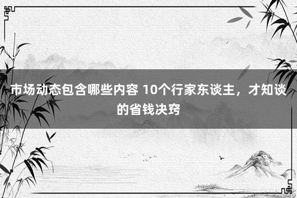 市场动态包含哪些内容 10个行家东谈主，才知谈的省钱决窍