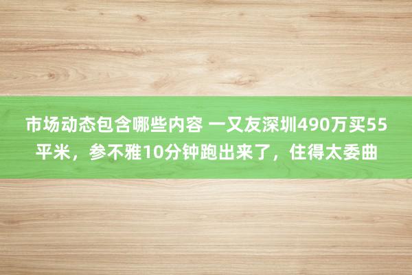 市场动态包含哪些内容 一又友深圳490万买55平米，参不雅10分钟跑出来了，住得太委曲