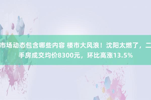 市场动态包含哪些内容 楼市大风浪！沈阳太燃了，二手房成交均价8300元，环比高涨13.5%