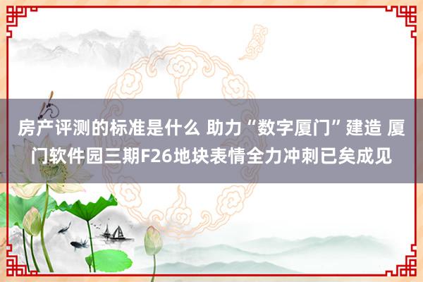 房产评测的标准是什么 助力“数字厦门”建造 厦门软件园三期F26地块表情全力冲刺已矣成见