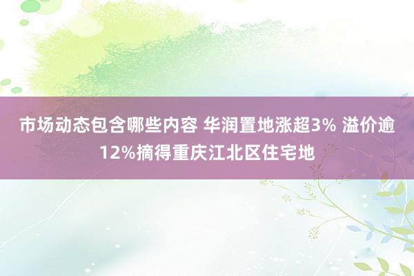 市场动态包含哪些内容 华润置地涨超3% 溢价逾12%摘得重庆江北区住宅地