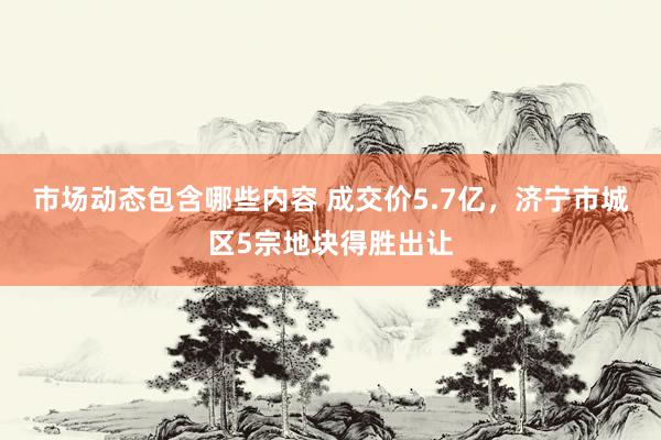 市场动态包含哪些内容 成交价5.7亿，济宁市城区5宗地块得胜出让