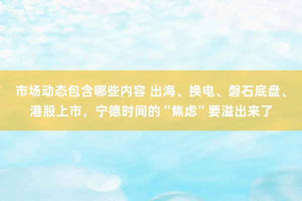 市场动态包含哪些内容 出海、换电、磐石底盘、港股上市，宁德时间的“焦虑”要溢出来了