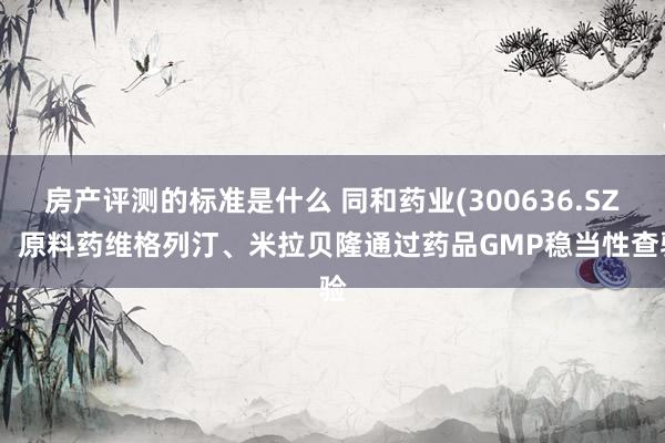 房产评测的标准是什么 同和药业(300636.SZ)：原料药维格列汀、米拉贝隆通过药品GMP稳当性查验