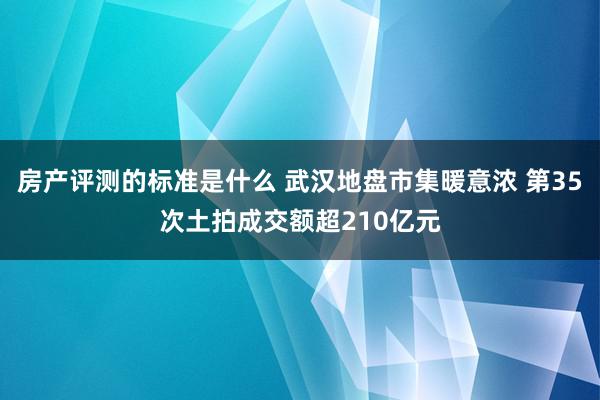 房产评测的标准是什么 武汉地盘市集暖意浓 第35次土拍成交额超210亿元