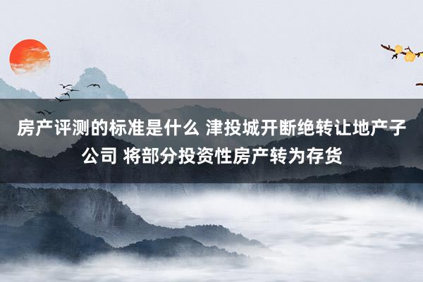 房产评测的标准是什么 津投城开断绝转让地产子公司 将部分投资性房产转为存货