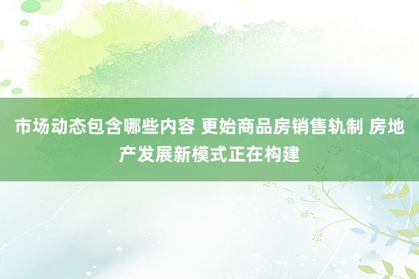 市场动态包含哪些内容 更始商品房销售轨制 房地产发展新模式正在构建