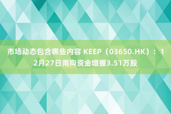 市场动态包含哪些内容 KEEP（03650.HK）：12月27日南向资金增握3.51万股