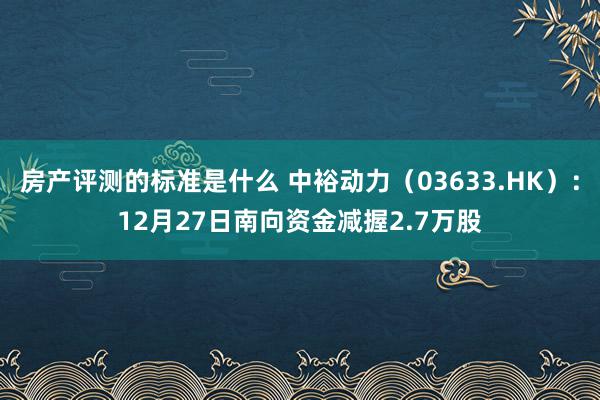 房产评测的标准是什么 中裕动力（03633.HK）：12月27日南向资金减握2.7万股