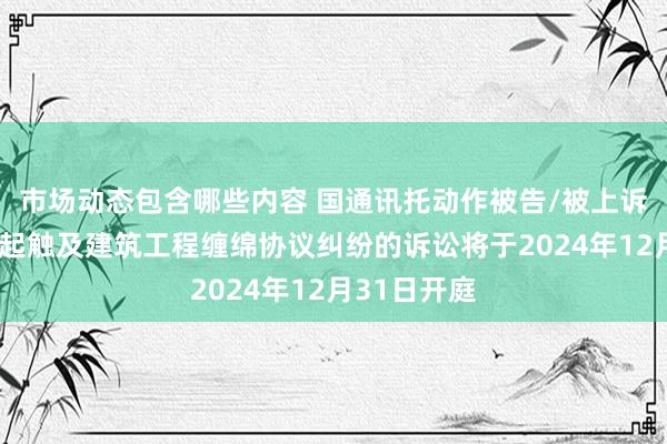 市场动态包含哪些内容 国通讯托动作被告/被上诉东谈主的1起触及建筑工程缠绵协议纠纷的诉讼将于2024年12月31日开庭