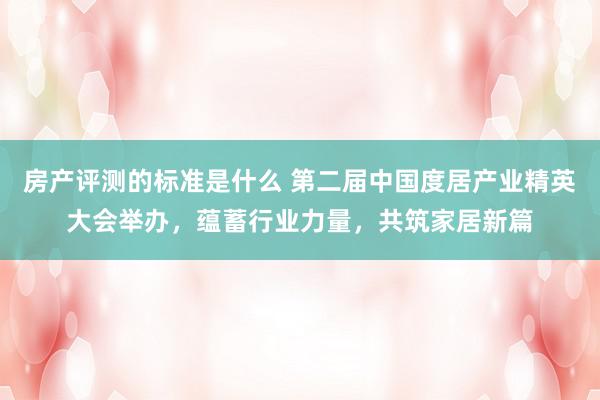 房产评测的标准是什么 第二届中国度居产业精英大会举办，蕴蓄行业力量，共筑家居新篇