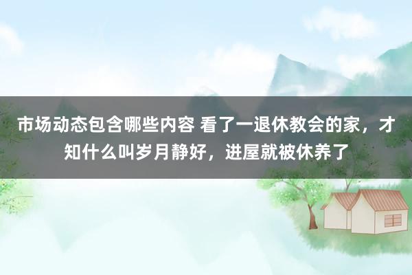 市场动态包含哪些内容 看了一退休教会的家，才知什么叫岁月静好，进屋就被休养了