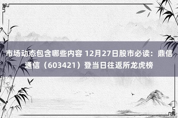 市场动态包含哪些内容 12月27日股市必读：鼎信通信（603421）登当日往返所龙虎榜