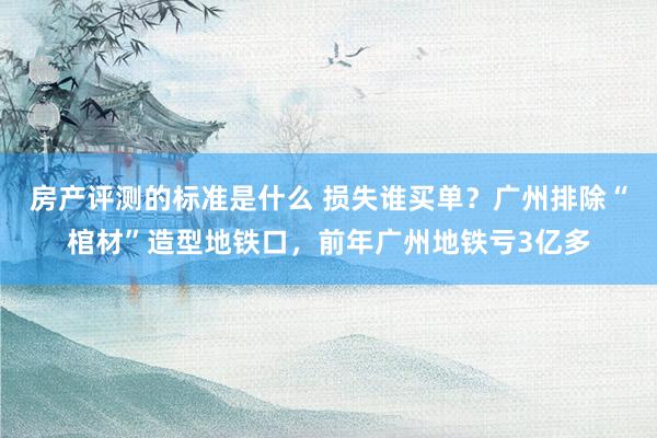 房产评测的标准是什么 损失谁买单？广州排除“棺材”造型地铁口，前年广州地铁亏3亿多