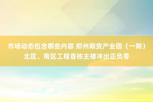 市场动态包含哪些内容 郑州期货产业园（一期）北区、南区工程首栋主楼冲出正负零