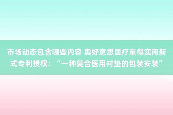 市场动态包含哪些内容 奥好意思医疗赢得实用新式专利授权：“一种复合医用衬垫的包装安装”