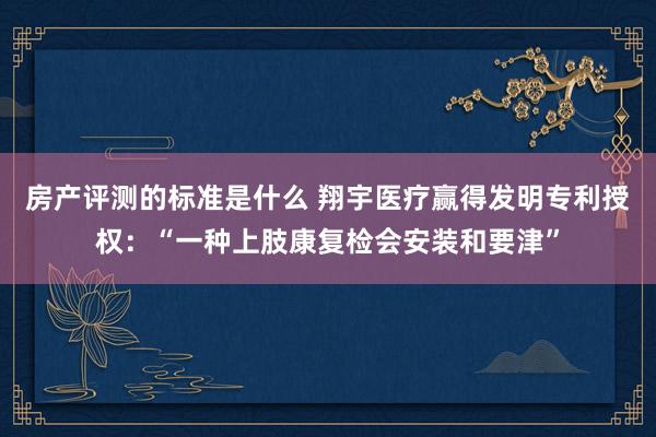 房产评测的标准是什么 翔宇医疗赢得发明专利授权：“一种上肢康复检会安装和要津”