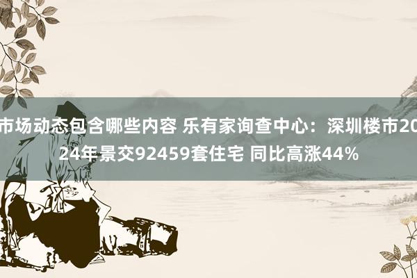 市场动态包含哪些内容 乐有家询查中心：深圳楼市2024年景交92459套住宅 同比高涨44%