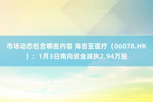 市场动态包含哪些内容 海吉亚医疗（06078.HK）：1月3日南向资金减执2.94万股