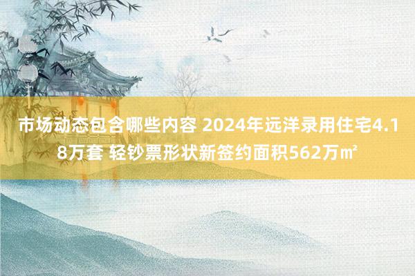 市场动态包含哪些内容 2024年远洋录用住宅4.18万套 轻钞票形状新签约面积562万㎡