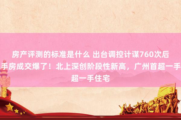 房产评测的标准是什么 出台调控计谋760次后，二手房成交爆了！北上深创阶段性新高，广州首超一手住宅