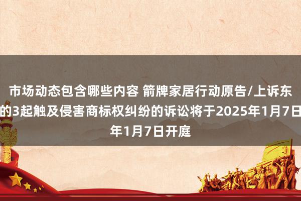 市场动态包含哪些内容 箭牌家居行动原告/上诉东谈主的3起触及侵害商标权纠纷的诉讼将于2025年1月7日开庭