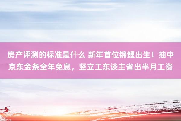 房产评测的标准是什么 新年首位锦鲤出生！抽中京东金条全年免息，竖立工东谈主省出半月工资