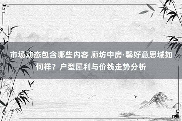 市场动态包含哪些内容 廊坊中房·馨好意思域如何样？户型犀利与价钱走势分析