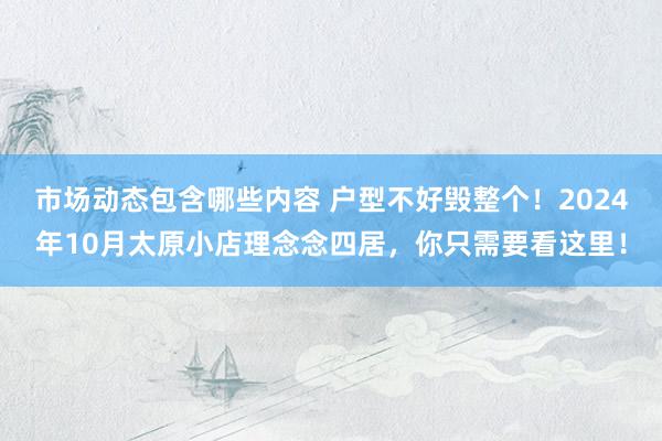 市场动态包含哪些内容 户型不好毁整个！2024年10月太原小店理念念四居，你只需要看这里！