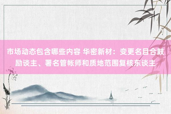 市场动态包含哪些内容 华密新材：变更名目合鼓励谈主、署名管帐师和质地范围复核东谈主