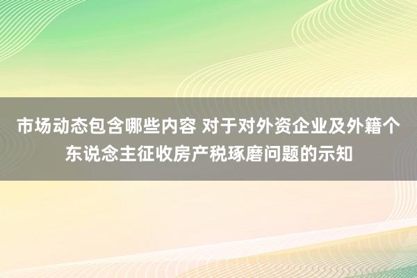 市场动态包含哪些内容 对于对外资企业及外籍个东说念主征收房产税琢磨问题的示知