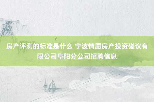 房产评测的标准是什么 宁波情愿房产投资磋议有限公司阜阳分公司招聘信息