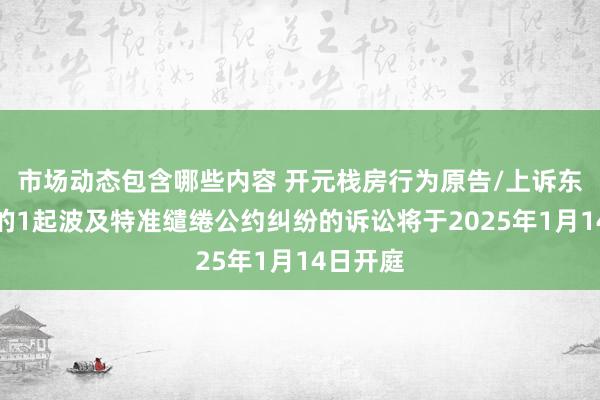 市场动态包含哪些内容 开元栈房行为原告/上诉东说念主的1起波及特准缱绻公约纠纷的诉讼将于2025年1月14日开庭