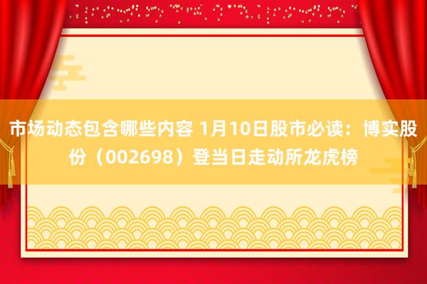 市场动态包含哪些内容 1月10日股市必读：博实股份（002698）登当日走动所龙虎榜