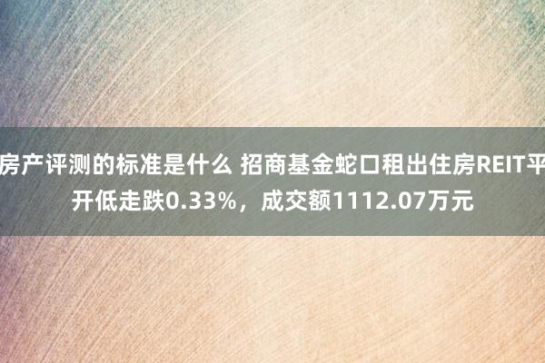 房产评测的标准是什么 招商基金蛇口租出住房REIT平开低走跌0.33%，成交额1112.07万元