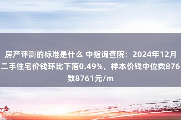 房产评测的标准是什么 中指询查院：2024年12月马鞍山二手住宅价钱环比下落0.49%，样本价钱中位数8761元/m