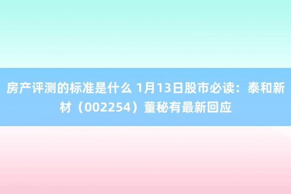 房产评测的标准是什么 1月13日股市必读：泰和新材（002254）董秘有最新回应