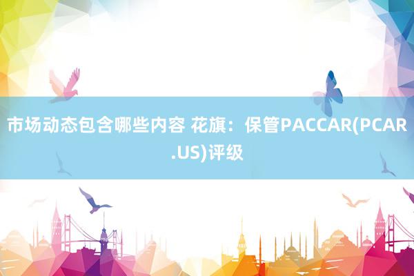 市场动态包含哪些内容 花旗：保管PACCAR(PCAR.US)评级