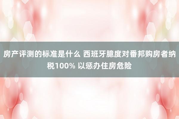 房产评测的标准是什么 西班牙臆度对番邦购房者纳税100% 以惩办住房危险