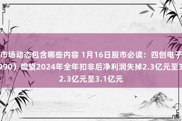 市场动态包含哪些内容 1月16日股市必读：四创电子（600990）瞻望2024年全年扣非后净利润失掉2.3亿元至3.1亿元