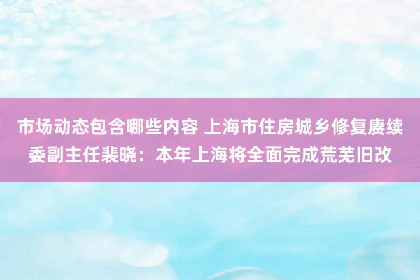 市场动态包含哪些内容 上海市住房城乡修复赓续委副主任裴晓：本年上海将全面完成荒芜旧改