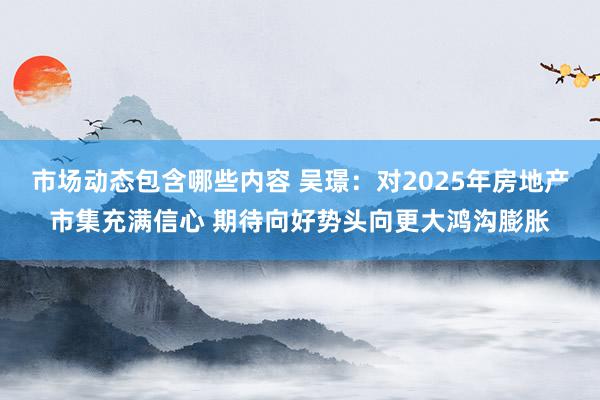 市场动态包含哪些内容 吴璟：对2025年房地产市集充满信心 期待向好势头向更大鸿沟膨胀