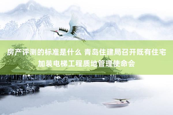 房产评测的标准是什么 青岛住建局召开既有住宅加装电梯工程质地管理使命会