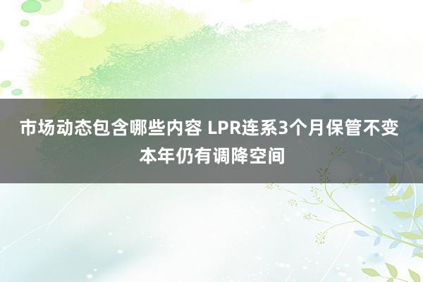 市场动态包含哪些内容 LPR连系3个月保管不变 本年仍有调降空间