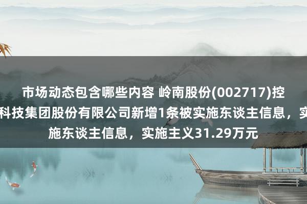 市场动态包含哪些内容 岭南股份(002717)控股的上海恒润数字科技集团股份有限公司新增1条被实施东谈主信息，实施主义31.29万元