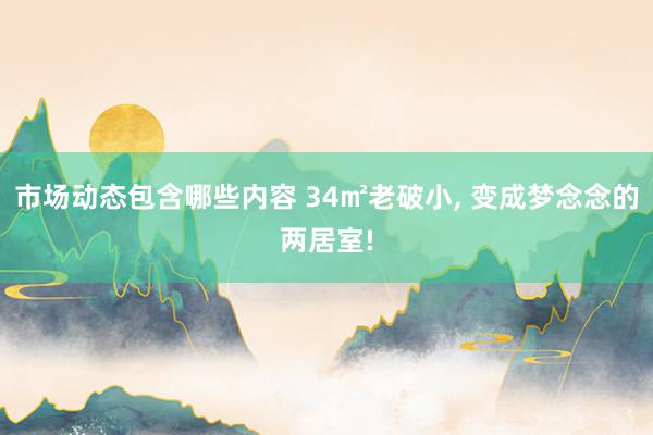 市场动态包含哪些内容 34㎡老破小, 变成梦念念的两居室!